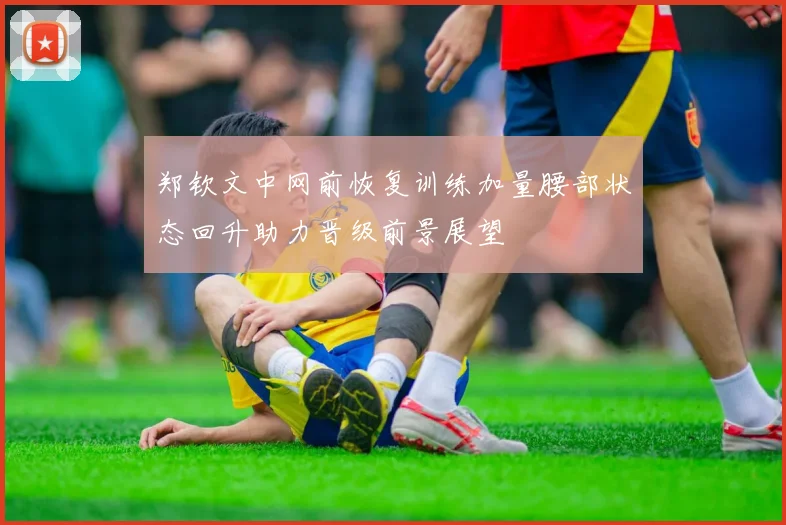 郑钦文中网前恢复训练加量腰部状态回升助力晋级前景展望